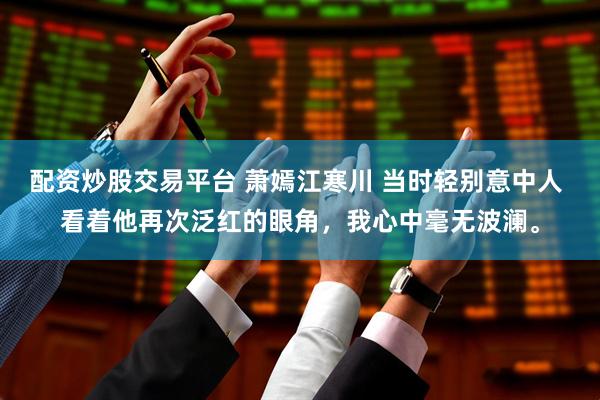 配资炒股交易平台 萧嫣江寒川 当时轻别意中人 看着他再次泛红的眼角，我心中毫无波澜。