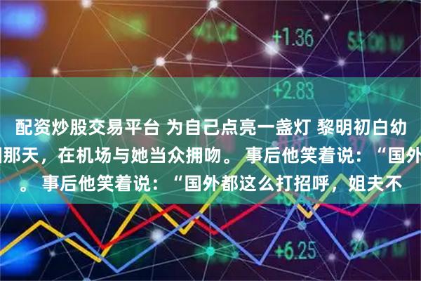 配资炒股交易平台 为自己点亮一盏灯 黎明初白幼薇 白幼薇的白月光回国那天,在机场与她当众拥吻。 事后他笑着说:“国外都这么打招呼,姐夫不