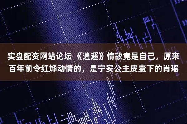 实盘配资网站论坛 《逍遥》情敌竟是自己，原来百年前令红烨动情的，是宁安公主皮囊下的肖瑶