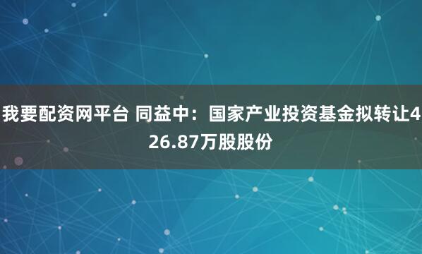 我要配资网平台 同益中：国家产业投资基金拟转让426.87万股股份