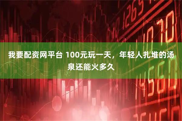 我要配资网平台 100元玩一天，年轻人扎堆的汤泉还能火多久