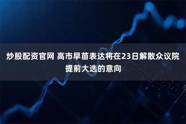 炒股配资官网 高市早苗表达将在23日解散众议院提前大选的意向