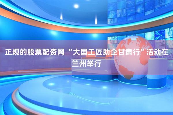 正规的股票配资网 “大国工匠助企甘肃行”活动在兰州举行