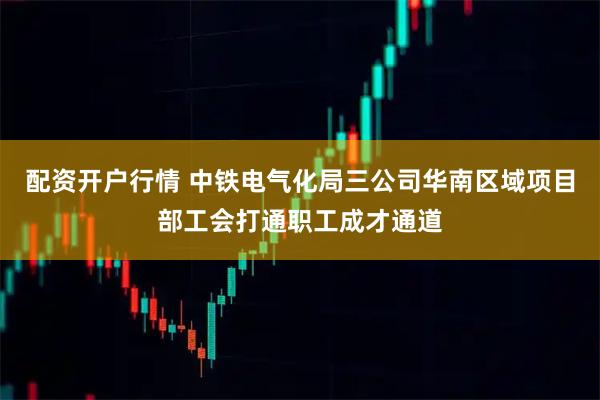 配资开户行情 中铁电气化局三公司华南区域项目部工会打通职工成才通道