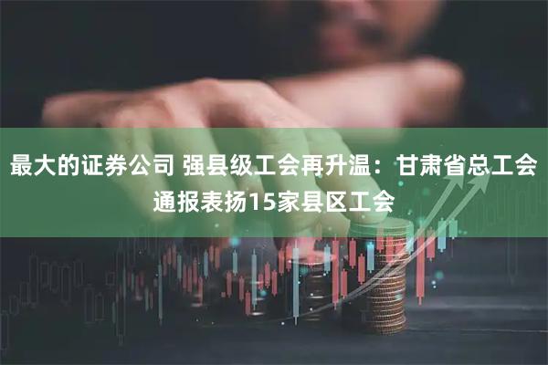 最大的证券公司 强县级工会再升温：甘肃省总工会通报表扬15家县区工会