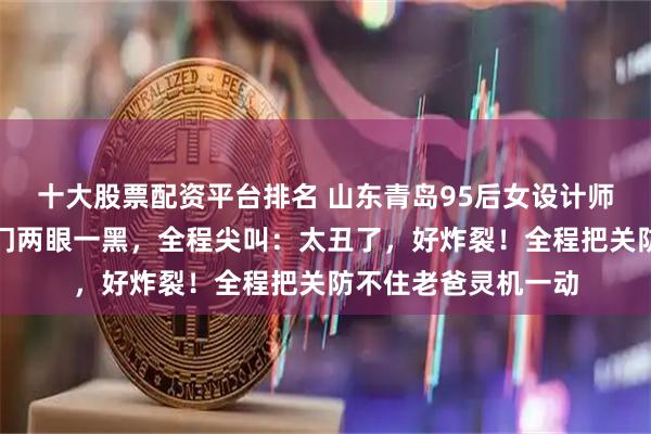 十大股票配资平台排名 山东青岛95后女设计师参观父母新房，进门两眼一黑，全程尖叫：太丑了，好炸裂！全程把关防不住老爸灵机一动