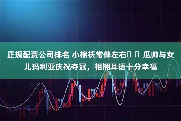 正规配资公司排名 小棉袄常伴左右❤️瓜帅与女儿玛利亚庆祝夺冠，相拥耳语十分幸福