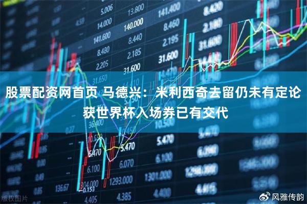 股票配资网首页 马德兴：米利西奇去留仍未有定论 获世界杯入场券已有交代