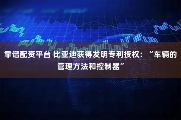 靠谱配资平台 比亚迪获得发明专利授权：“车辆的管理方法和控制器”