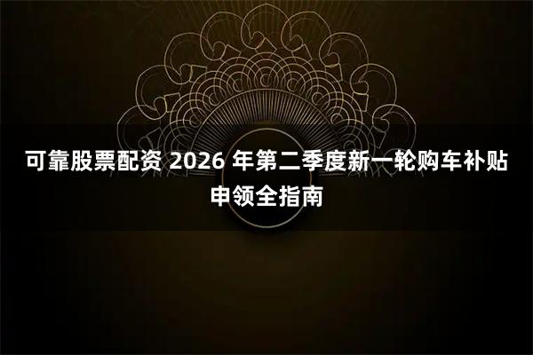 可靠股票配资 2026 年第二季度新一轮购车补贴申领全指南