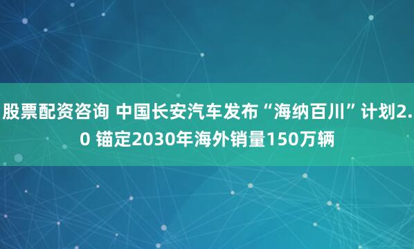 股票配资咨询 中国长安汽车发布“海纳百川”计划2.0 锚定2030年海外销量150万辆