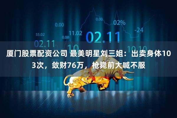 厦门股票配资公司 最美明星刘三姐：出卖身体103次，敛财76万，枪毙前大喊不服