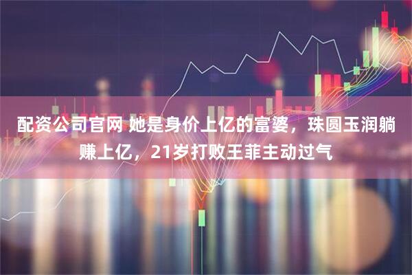 配资公司官网 她是身价上亿的富婆，珠圆玉润躺赚上亿，21岁打败王菲主动过气